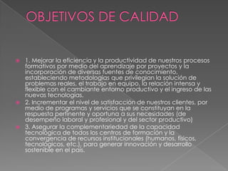 OBJETIVOS DE CALIDAD1. Mejorar la eficiencia y la productividad de nuestros procesos formativos por medio del aprendizaje por proyectos y la incorporación de diversas fuentes de conocimiento, estableciendo metodologías que privilegian la solución de problemas reales, el trabajo en equipo, la relación intensa y flexible con el cambiante entorno productivo y el ingreso de las nuevas tecnologías.2. Incrementar el nivel de satisfacción de nuestros clientes, por medio de programas y servicios que se constituyan en la respuesta pertinente y oportuna a sus necesidades (de desempeño laboral y profesional y del sector productivo)3. Asegurar la complementariedad de la capacidad tecnológica de todos los centros de formación y la convergencia de recursos institucionales (humanos, físicos, tecnológicos, etc.), para generar innovación y desarrollo sostenible en el país.