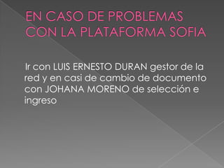 EN CASO DE PROBLEMAS CON LA PLATAFORMA SOFIA   Ir con LUIS ERNESTO DURAN gestor de la red y en casi de cambio de documento con JOHANA MORENO de selección e ingreso