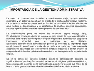 IMPORTANCIA DE LA GESTION ADMINISTRATIVA
La tarea de construir una sociedad económicamente mejor, normas sociales
mejoradas y un gobierno más eficaz, es el reto de la gestión administrativa moderna.
La supervisión de las empresas está en función de una administración efectiva; en
gran medida la determinación y la satisfacción de muchos objetivos económicos,
sociales y políticos descansan en la competencia del administrador.
La administración pone en orden los esfuerzos según George Terry.
En situaciones complejas, donde se requiere un gran acopio de recursos materiales y
humanos para llevar a cabo empresas de gran magnitud la administración ocupa una
importancia primordial para la realización de los objetivos.
Este hecho acontece en la administración pública, ya que dado su importante papel
en el desarrollo económico y social de un país y su cada vez más acentuada
absorción de actividades que anteriormente estaban relegadas al sector privado, la
maquinaria administrativa pública se ha constituido en la empresa más importante de
un país.
Es en la esfera del esfuerzo colectivo donde la administración adquiere su
significación más precisa y fundamental, ya sea social, religiosa, política o económica,
toda organización depende de la administración para llevar a cabo sus fines; de la
buena o mala gestión administrativa depende el éxito o fracaso de la empresa
 