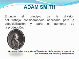 ADAM SMITH
Enunció el principio de la división
del trabajo considerándolo necesario para la
especialización y para el aumento de
la producción.
No puede haber una sociedad floreciente y feliz, cuando la mayoría de
sus miembros son pobres y desdichados.
 
