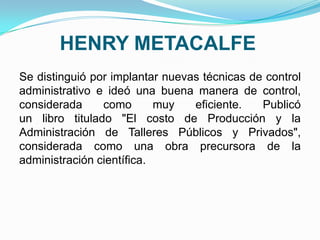 HENRY METACALFE
Se distinguió por implantar nuevas técnicas de control
administrativo e ideó una buena manera de control,
considerada como muy eficiente. Publicó
un libro titulado "El costo de Producción y la
Administración de Talleres Públicos y Privados",
considerada como una obra precursora de la
administración científica.
 