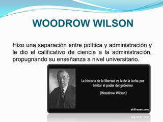 WOODROW WILSON
Hizo una separación entre política y administración y
le dio el calificativo de ciencia a la administración,
propugnando su enseñanza a nivel universitario.
 