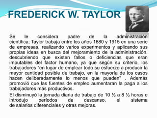 FREDERICK W. TAYLOR
Se le considera padre de la administración
científica; Taylor trabaja entre los años 1880 y 1915 en una serie
de empresas, realizando varios experimentos y aplicando sus
propias ideas en busca del mejoramiento de la administración,
descubriendo que existen fallos o deficiencias que eran
imputables del factor humano, ya que según su criterio, los
trabajadores "en lugar de emplear todo su esfuerzo a producir la
mayor cantidad posible de trabajo, en la mayoría de los casos
hacen deliberadamente lo menos que pueden" . Además
promovió que las fuentes de empleo aumentaran la paga a los
trabajadores más productivos.
El disminuyó la jornada diaria de trabajo de 10 ½ a 8 ½ horas e
introdujo períodos de descanso, el sistema
de salarios diferenciales y otras mejoras.
 