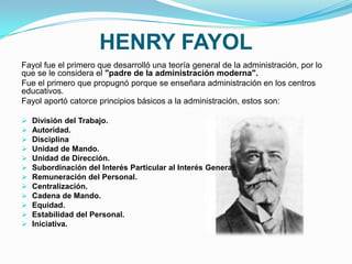 HENRY FAYOL
Fayol fue el primero que desarrolló una teoría general de la administración, por lo
que se le considera el "padre de la administración moderna".
Fue el primero que propugnó porque se enseñara administración en los centros
educativos.
Fayol aportó catorce principios básicos a la administración, estos son:
 División del Trabajo.
 Autoridad.
 Disciplina
 Unidad de Mando.
 Unidad de Dirección.
 Subordinación del Interés Particular al Interés General.
 Remuneración del Personal.
 Centralización.
 Cadena de Mando.
 Equidad.
 Estabilidad del Personal.
 Iniciativa.
 