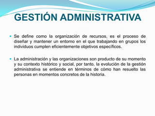 GESTIÓN ADMINISTRATIVA
 Se define como la organización de recursos, es el proceso de
diseñar y mantener un entorno en el que trabajando en grupos los
individuos cumplen eficientemente objetivos específicos.
 La administración y las organizaciones son producto de su momento
y su contexto histórico y social, por tanto, la evolución de la gestión
administrativa se entiende en términos de cómo han resuelto las
personas en momentos concretos de la historia.
 