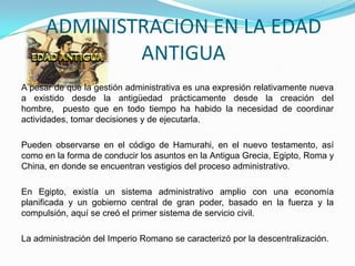 ADMINISTRACION EN LA EDAD
ANTIGUA
A pesar de que la gestión administrativa es una expresión relativamente nueva
a existido desde la antigüedad prácticamente desde la creación del
hombre, puesto que en todo tiempo ha habido la necesidad de coordinar
actividades, tomar decisiones y de ejecutarla.
Pueden observarse en el código de Hamurahi, en el nuevo testamento, así
como en la forma de conducir los asuntos en la Antigua Grecia, Egipto, Roma y
China, en donde se encuentran vestigios del proceso administrativo.
En Egipto, existía un sistema administrativo amplio con una economía
planificada y un gobierno central de gran poder, basado en la fuerza y la
compulsión, aquí se creó el primer sistema de servicio civil.
La administración del Imperio Romano se caracterizó por la descentralización.
 