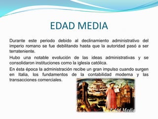 EDAD MEDIA
Durante este periodo debido al declinamiento administrativo del
imperio romano se fue debilitando hasta que la autoridad pasó a ser
terrateniente.
Hubo una notable evolución de las ideas administrativas y se
consolidaron instituciones como la iglesia católica.
En ésta época la administración recibe un gran impulso cuando surgen
en Italia, los fundamentos de la contabilidad moderna y las
transacciones comerciales.
 