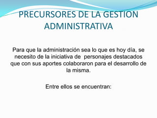 PRECURSORES DE LA GESTION
ADMINISTRATIVA
Para que la administración sea lo que es hoy día, se
necesito de la iniciativa de personajes destacados
que con sus aportes colaboraron para el desarrollo de
la misma.
Entre ellos se encuentran:
 