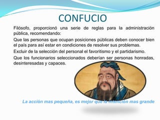 CONFUCIO
Filósofo, proporcionó una serie de reglas para la administración
pública, recomendando:
Que las personas que ocupan posiciones públicas deben conocer bien
el país para así estar en condiciones de resolver sus problemas.
Excluir de la selección del personal el favoritismo y el partidarismo.
Que los funcionarios seleccionados deberían ser personas honradas,
desinteresadas y capaces.
La acción mas pequeña, es mejor que la intención mas grande
 
