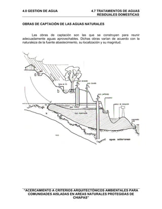 4.0 GESTION DE AGUA                       4.7 TRATAMIENTOS DE AGUAS
                                              RESIDUALES DOMESTICAS

OBRAS DE CAPTACIÓN DE LAS AGUAS NATURALES


       Las obras de captación son las que se construyen para reunir
adecuadamente aguas aprovechables. Dichas obras varían de acuerdo con la
naturaleza de la fuente abastecimiento, su localización y su magnitud.




“ACERCAMIENTO A CRITERIOS ARQUITECTÓNICOS AMBIENTALES PARA
  COMUNIDADES AISLADAS EN AREAS NATURALES PROTEGIDAS DE
                          CHIAPAS”
 