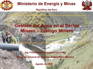 Ing. Fredesbindo Vásquez Fernández Dirección General de Asuntos Ambientales Mineros Agosto de 2008 Gestión del Agua en el Sector Minero – Diálogo Minero Ministerio de Energía y Minas República del Perú 