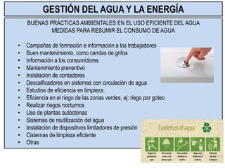 BUENAS PRÁCTICAS AMBIENTALES EN EL USO EFICIENTE DEL AGUA
MEDIDAS PARA RESUMIR EL CONSUMO DE AGUA
• Campañas de formación e información a los trabajadores
• Buen mantenimiento, como cambio de grifos
• Información a los consumidores
• Mantenimiento preventivo
• Instalación de contadores
• Descalficadores en sistemas con circulación de agua
• Estudios de eficiencia en limpieza.
• Eficiencia en el riego de las zonas verdes, ej: riego por goteo
• Realizar riegos nocturnos
• Uso de plantas autóctonas
• Sistemas de reutilización del agua
• Instalación de dispositivos limitadores de presión
• Cisternas de limpieza eficiente
• Otras
GESTIÓN DEL AGUA Y LA ENERGÍA
 