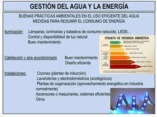 BUENAS PRÁCTICAS AMBIENTALES EN EL USO EFICIENTE DEL AGUA
MEDIDAS PARA RESUMIR EL CONSUMO DE ENERGÍA
Iluminación: Lámparas, luminarias y balastros de consumo reducido, LEDS…
Control y disponibilidad de luz natural
Buen mantenimiento
Calefacción y aire acondicionado Buen mantenimiento
Diseño eficiente
Instalaciones: Cocinas (plantas de inducción)
Lavanderías y electrodomésticos (ecológicicos)
Plantas de cogenaración (aprovechamiento energético en industria
normalmente)
Ascensores o maquinarias, sistemas eficientes
Otros
GESTIÓN DEL AGUA Y LA ENERGÍA
 