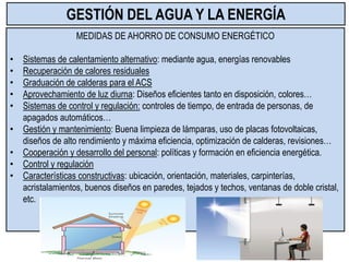MEDIDAS DE AHORRO DE CONSUMO ENERGÉTICO
• Sistemas de calentamiento alternativo: mediante agua, energías renovables
• Recuperación de calores residuales
• Graduación de calderas para el ACS
• Aprovechamiento de luz diurna: Diseños eficientes tanto en disposición, colores…
• Sistemas de control y regulación: controles de tiempo, de entrada de personas, de
apagados automáticos…
• Gestión y mantenimiento: Buena limpieza de lámparas, uso de placas fotovoltaicas,
diseños de alto rendimiento y máxima eficiencia, optimización de calderas, revisiones…
• Cooperación y desarrollo del personal: políticas y formación en eficiencia energética.
• Control y regulación
• Características constructivas: ubicación, orientación, materiales, carpinterías,
acristalamientos, buenos diseños en paredes, tejados y techos, ventanas de doble cristal,
etc.
GESTIÓN DEL AGUA Y LA ENERGÍA
 