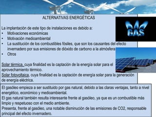 ALTERNATIVAS ENERGÉTICAS
La implantación de este tipo de instalaciones es debido a:
• Motivaciones económicas
• Motivación medioambiental
• La sustitución de los combustibles fósiles, que son los causantes del efecto
invernadero por sus emisiones de dióxido de carbono a la atmósfera.
• Otros
Solar térmica, cuya finalidad es la captación de la energía solar para el
aprovechamiento térmico.
Solar fotovoltaica, cuya finalidad es la captación de energía solar para la generación
de energía eléctrica.
El gasóleo empieza a ser sustituido por gas natural, debido a las claras ventajas, tanto a nivel
energético, económico y medioambiental.
El gas natural también resulta interesante frente al gasóleo, ya que es un combustible más
limpio y respetuoso con el medio ambiente.
Presenta, frente al gasóleo, una notable disminución de las emisiones de CO2, responsable
principal del efecto invernadero.
 