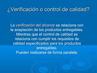 La verificación del alcanceverificación del alcance se relaciona con
la aceptación de los productos entregables.
Mientras que el control de calidad se
relaciona con cumplir los requisitos de
calidad especificados para los productos
entregables.
Pueden realizarse de forma paralela.
¿Verificación o control de calidad?¿Verificación o control de calidad?
 