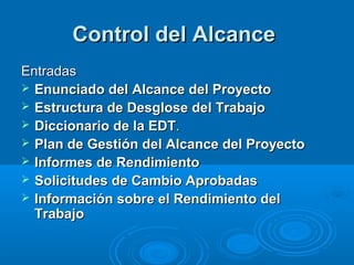 Control del AlcanceControl del Alcance
EntradasEntradas
 Enunciado del Alcance del ProyectoEnunciado del Alcance del Proyecto
 Estructura de Desglose del TrabajoEstructura de Desglose del Trabajo
 Diccionario de la EDTDiccionario de la EDT..
 Plan de Gestión del Alcance del ProyectoPlan de Gestión del Alcance del Proyecto
 Informes de RendimientoInformes de Rendimiento
 Solicitudes de Cambio AprobadasSolicitudes de Cambio Aprobadas
 Información sobre el Rendimiento delInformación sobre el Rendimiento del
TrabajoTrabajo
 