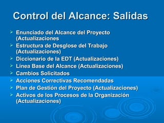 Control del Alcance: SalidasControl del Alcance: Salidas
 Enunciado del Alcance del ProyectoEnunciado del Alcance del Proyecto
(Actualizaciones(Actualizaciones
 Estructura de Desglose del TrabajoEstructura de Desglose del Trabajo
(Actualizaciones)(Actualizaciones)
 Diccionario de la EDT (Actualizaciones)Diccionario de la EDT (Actualizaciones)
 Línea Base del Alcance (Actualizaciones)Línea Base del Alcance (Actualizaciones)
 Cambios SolicitadosCambios Solicitados
 Acciones Correctivas RecomendadasAcciones Correctivas Recomendadas
 Plan de Gestión del Proyecto (Actualizaciones)Plan de Gestión del Proyecto (Actualizaciones)
 Activos de los Procesos de la OrganizaciónActivos de los Procesos de la Organización
(Actualizaciones)(Actualizaciones)
 