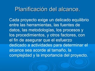 Planificación del alcance.Planificación del alcance.
Cada proyecto exige un delicado equilibrio
entre las herramientas, las fuentes de
datos, las metodologías, los procesos y
los procedimientos, y otros factores, con
el fin de asegurar que el esfuerzo
dedicado a actividades para determinar el
alcance sea acorde al tamaño, la
complejidad y la importancia del proyecto.
 