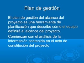 Plan de gestiónPlan de gestión
El plan de gestión del alcance del
proyecto es una herramienta de
planificación que describe cómo el equipo
definirá el alcance del proyecto.
Comienzan con el análisis de la
información contenida en el acta de
constitución del proyecto
 