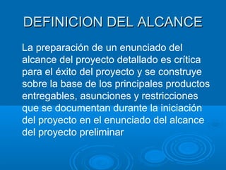 DEFINICION DEL ALCANCEDEFINICION DEL ALCANCE
La preparación de un enunciado del
alcance del proyecto detallado es crítica
para el éxito del proyecto y se construye
sobre la base de los principales productos
entregables, asunciones y restricciones
que se documentan durante la iniciación
del proyecto en el enunciado del alcance
del proyecto preliminar
 
