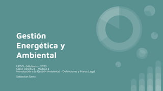 Gestión
Energética y
Ambiental
UPSO - Médanos - 2023
Clase 03/04/23 - Módulo 1
Introducción a la Gestión Ambiental - Definiciones y Marco Legal
Sebastian Serra
 