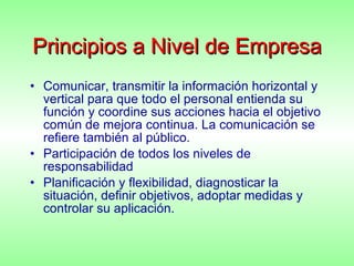Principios a Nivel de Empresa Comunicar, transmitir la información horizontal y vertical para que todo el personal entienda su función y coordine sus acciones hacia el objetivo común de mejora continua. La comunicación se refiere también al público. Participación de todos los niveles de responsabilidad Planificación y flexibilidad, diagnosticar la situación, definir objetivos, adoptar medidas y controlar su aplicación. 