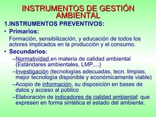 INSTRUMENTOS DE GESTIÓN AMBIENTAL INSTRUMENTOS PREVENTIVOS: Primarios:   Formación, sensibilización, y educación de todos los actores implicados en la producción y el consumo. Secundarios : Normatividad  en materia de calidad ambiental (Estándares ambientales, LMP,...) Investigación  (tecnologías adecuadas, tecn. limpias, mejor tecnología disponible y económicamente viable) Acopio de  información , su disposición en bases de datos y acceso al público Elaboración de  indicadores de calidad ambiental : que expresen en forma sintética el estado del ambiente. 