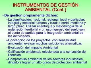 INSTRUMENTOS DE GESTIÓN AMBIENTAL (Cont.) De gestión propiamente dichos : La  planificación : nacional, regional, local y particular; integral y sectorial; urbana y rural; a corto, mediano y largo plazo. Utilizar el enfoque y metodología de la ordenación territorial y un uso riguroso del suelo son el punto de partida para la integración ambiental de las actividades . Concepción de los proyectos  con sensibilidad ambiental, evaluar muchas soluciones alternativas Evaluación del Impacto Ambiental Calificación ambiental, relacionada a la concesión de licencias Compromiso ambiental de los sectores industriales dirigido a lograr un alto grado de protección ambiental 