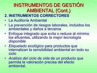 INSTRUMENTOS DE GESTIÓN AMBIENTAL (Cont.) 2. INSTRUMENTOS CORRECTORES La Auditoría Ambiental La prevención de riesgos laborales, incluidos los ambientales y daños a terceros Enfoque integrado que evita o reduce al mínimo los efluentes, utilizando  la mejor tecnología disponible Etiquetado ecológico  para productos que internalizan la sensibilidad ambiental en todo su ciclo Análisis del ciclo de vida  de un producto que permita la valoración precisa del efecto ambiental. 