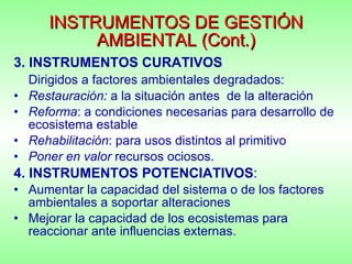 INSTRUMENTOS DE GESTIÓN AMBIENTAL (Cont.) 3. INSTRUMENTOS CURATIVOS Dirigidos a factores ambientales degradados: Restauración:  a la situación antes  de la alteración Reforma : a condiciones necesarias para desarrollo de ecosistema estable Rehabilitación : para usos distintos al primitivo Poner en valor  recursos ociosos. 4. INSTRUMENTOS POTENCIATIVOS : Aumentar la capacidad del sistema o de los factores ambientales a soportar alteraciones Mejorar la capacidad de los ecosistemas para reaccionar ante influencias externas. 