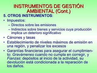INSTRUMENTOS DE GESTIÓN AMBIENTAL (Cont.) 5. OTROS INSTRUMENTOS : Impuestos:  Directos sobre las emisiones Indirectos sobre bienes y servicios cuya producción implica un deterioro significativo Cánones y tasas Establecimiento de niveles máximos de emisión en una región, y penalizar los excesos Garantías financieras para asegurar el cumplimien-to:  Gravámenes  cuando no cumpla en corregir, y  Fianzas : depósitos al inicio de la actividad, su devolución está condicionada a la reparación de los daños. 