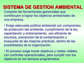 Conjunto de herramientas gerenciales que contribuyen a lograr los objetivos ambientales de una empresa.  Exige adecuada política ambiental con compromiso de protección del ambiente, cumplimiento de la ley, capacitación y entrenamiento, uso eficiente de recursos, prevención de la contaminación y búsqueda de las mejores prácticas, dentro de las posibilidades de la organización. El proceso exige trazar objetivos y metas viables, con controles operacionales, para cumplir con los objetivos en los tiempos programados . SISTEMA DE GESTION AMBIENTAL 