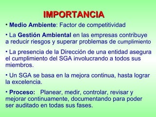 Medio Ambiente : Factor de competitividad La  Gestión Ambiental  en las empresas contribuye a reducir riesgos y superar problemas de  cumplimiento La presencia de la Dirección de una entidad asegura el cumplimiento del SGA involucrando a todos sus miembros. Un SGA se basa en la mejora continua, hasta lograr la excelencia. Proceso:   Planear, medir, controlar, revisar y mejorar continuamente, documentando para poder ser auditado en todas sus fases.  IMPORTANCIA 