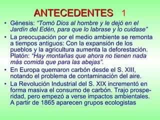 ANTECEDENTES   1 Génesis:  “Tomó Dios al hombre y le dejó en el Jardín del Edén, para que lo labrase y lo cuidase” La preocupación por el medio ambiente se remonta a tiempos antiguos: Con la expansión de los pueblos y la agricultura aumenta la deforestación. Platón:  “Hay montañas que ahora no tienen nada más comida que para las abejas”.  En Europa quemaron carbón desde el S. XIII, notando el problema de contaminación del aire. La Revolución Industrial del S. XIX incrementó en forma masiva el consumo de carbón. Trajo prospe-ridad, pero empezó a verse impactos ambientales. A partir de 1865 aparecen grupos ecologistas 