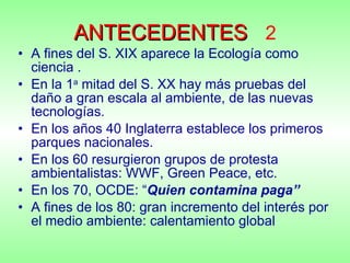 ANTECEDENTES   2 A fines del S. XIX aparece la Ecología como ciencia .  En la 1 a  mitad del S. XX hay más pruebas del daño a gran escala al ambiente, de las nuevas tecnologías. En los años 40 Inglaterra establece los primeros parques nacionales. En los 60 resurgieron grupos de protesta ambientalistas: WWF, Green Peace, etc. En los 70, OCDE: “ Quien contamina paga” A fines de los 80: gran incremento del interés por el medio ambiente: calentamiento global 