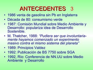 ANTECEDENTES   3 1986 venta de gasolina sin Pb en Inglaterra Década de 80: consumismo verde 1987: Comisión Mundial sobre Medio Ambiente y Desarrollo: populariza idea de Desarrollo Sostenible. M. Thatcher, 1988:  “Pudiera ser que involuntaria-mente hayamos comenzado un experimento masivo contra el mismo sistema del planeta” 1989: Principios Valdez 1992: Publicación de BS 7750 sobre SGA 1992, Río: Conferencia de NN.UU sobre Medio Ambiente  y Desarrollo 