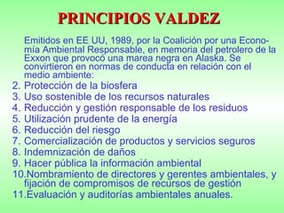 PRINCIPIOS VALDEZ Emitidos en EE UU, 1989, por la Coalición por una Econo-mía Ambiental Responsable, en memoria del petrolero de la Exxon que provocó una marea negra en Alaska. Se convirtieron en normas de conducta en relación con el medio ambiente: Protección de la biosfera Uso sostenible de los recursos naturales Reducción y gestión responsable de los residuos Utilización prudente de la energía Reducción del riesgo Comercialización de productos y servicios seguros Indemnización de daños Hacer pública la información ambiental Nombramiento de directores y gerentes ambientales, y fijación de compromisos de recursos de gestión Evaluación y auditorías ambientales anuales. 
