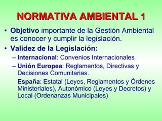 NORMATIVA   AMBIENTAL  1 Objetivo  importante de la Gestión Ambiental es conocer y cumplir la legislación. Validez de la Legislación: Internacional : Convenios Internacionales Unión Europea : Reglamentos, Directivas y Decisiones Comunitarias. España : Estatal (Leyes, Reglamentos y Órdenes Ministeriales), Autonómico (Leyes y Decretos) y Local (Ordenanzas Municipales) 