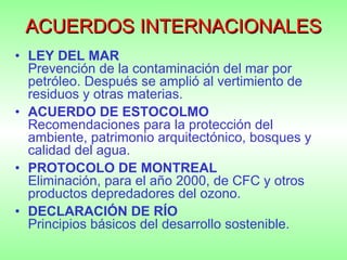 ACUERDOS INTERNACIONALES LEY DEL MAR    Prevención de la contaminación del mar por petróleo. Después se amplió al vertimiento de residuos y otras materias. ACUERDO DE ESTOCOLMO       Recomendaciones para la protección del ambiente, patrimonio arquitectónico, bosques y calidad del agua.  PROTOCOLO DE MONTREAL       Eliminación, para el año 2000, de CFC y otros productos depredadores del ozono. DECLARACIÓN DE RÍO     Principios básicos del desarrollo sostenible. 