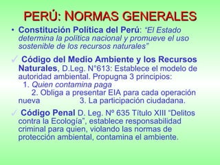 PERÚ:  N ORMAS GENERALES Constitución Política del Perú :  “El Estado determina la política nacional y promueve el uso sostenible de los recursos naturales” Código del Medio Ambiente y los Recursos Naturales ,  D.Leg. N°613: Establece el modelo de autoridad ambiental. Propugna 3 principios:  1.  Quien contamina paga    2. Obliga a presentar EIA para cada operación nueva  3. La participación ciudadana. Código Penal   D. Leg. Nº 635 Título XIII “Delitos contra la Ecología”, establece responsabilidad criminal para quien, violando las normas de protección ambiental, contamina el ambiente.  