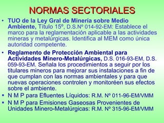 NORMAS SECTORIALES TUO de la Ley Gral de Minería sobre Medio Ambiente,  Título 15º,  D.S.Nº 014-92-EM : Establece el marco para la reglamentación aplicable a las actividades mineras y metalúrgicas. Identifica al MEM como única autoridad competente. Reglamento de Protección Ambiental para Actividades Minero-Metalúrgicas,   D.S. 016-93-EM, D.S. 059-93-EM . Señala los procedimientos a seguir por los titulares mineros para mejorar sus instalaciones a fin de que cumplan con las normas ambientales y para que nuevas operaciones controlen y monitoréen sus efectos sobre el ambiente. N M P para Efluentes Líquidos:  R.M. Nº 011-96-EM/VMM  N M P para Emisiones Gaseosas Provenientes de Unidades Minero-Metalúrgicas:  R.M. Nº 315-96-EM/VMM 