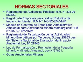 NORMAS SECTORIALES Reglamento de Audiencias Públicas :  R.M. N° 335-96-EM/SG.   Registro de Empresas para realizar Estudios de Impacto Ambiental: R.M.N° 143-92-EM/VMM Modelo de Contrato de Estabilidad Administrativa Ambiental para Actividades Minero-Metalúrgicas: R.M Nº 292-97-EM/VMM Reglamento de Fiscalización de las Actividades Minero Energéticas por Terceros: D.Leg. 25763 Ley del Sistema Nacional de Evaluación del Impacto Ambiental, Ley Nº 27446  Ley de Formalización y Promoción de la Pequeña Minería y Minería Artesanal, Ley Nº27651. Guías Ambientales   Mineras 