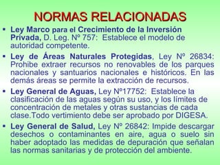 NORMAS RELACIONADAS Ley Marco  para el  Crecimiento de la Inversión Privada,  D. Leg. Nº 757:  Establece el modelo de autoridad competente. Ley de Áreas Naturales Protegidas , Ley Nº 26834: Prohibe extraer recursos no renovables de los parques nacionales y santuarios nacionales e históricos. En las demás áreas se permite la extracción de recursos. Ley General de Aguas,  Ley Nº17752:  Establece la clasificación de las aguas según su uso, y los límites de concentración de metales y otras sustancias de cada clase.Todo vertimiento debe ser aprobado por DIGESA. Ley General de Salud,  Ley Nº 26842: Impide descargar desechos o contaminantes en aire, agua o suelo sin haber adoptado las medidas de depuración que señalan las normas sanitarias y de protección del ambiente. 