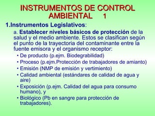 INSTRUMENTOS DE CONTROL AMBIENTAL   1 1.Instrumentos Legislativos :  a.  Establecer niveles básicos de protección  de la salud y el medio ambiente. Estos se clasifican según el punto de la trayectoria del contaminante entre la fuente emisora y el organismo receptor:   De producto (p.ejm. Biodegrabilidad)  Proceso (p.ejm.Protección de trabajadores de amianto) Emisión (NMP de emisión y vertimiento) Calidad ambiental (estándares de calidad de agua y aire)  Exposición (p.ejm. Calidad del agua para consumo humano), y  Biológico (Pb en sangre para protección de trabajadores).   