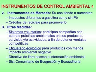 INSTRUMENTOS DE CONTROL AMBIENTAL   4     2 .  Instrumentos de Mercado:  Su uso   tiende a aumentar: Impuestos diferentes a gasolina con y sin Pb Créditos de reciclaje para promoverlo 3.  Otras Medidas: Sistemas voluntarios : participan compañías con buenas prácticas ambientales en sus productos, servicios y/o actividades, a fin de obtener ventajas competitivas  Etiquetado ecológico  para productos con menos impacto ambiental negativo  Directiva de libre acceso a información ambiental,  Sist.Comunitario de Ecogestión y Ecoauditoría 