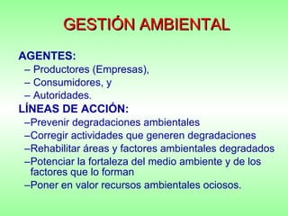 GESTIÓN AMBIENTAL AGENTES:   Productores (Empresas),  Consumidores, y  Autoridades . LÍNEAS DE ACCIÓN: Prevenir degradaciones ambientales Corregir actividades que generen degradaciones Rehabilitar áreas y factores ambientales degradados Potenciar la fortaleza del medio ambiente y de los factores que lo forman Poner en valor recursos ambientales ociosos. 