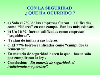 CON LA SEGURIDAD  ¿ QUE HA OCURRIDO ? a) Sólo el 7%  de las empresas fueron  calificadas como  “líderes” en este campo.  Son las más exitosas. b) Un 16 %  fueron calificadas como empresas “seguidoras”.  Tratan de imitar a sus líderes. c) El 77% fueron calificadas como “cumplidoras renuentes”.  En materia de seguridad hacen lo que  hacen sólo por cumplir con la ley . Conclusión:  “En materia de seguridad, el tradicionalismo persiste”. 