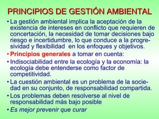 PRINCIPIOS DE GESTIÓN AMBIENTAL La gestión ambiental implica la aceptación de la existencia de intereses en conflicto que requieren de concertación, la necesidad de tomar decisiones bajo riesgo e incertidumbre, lo que conduce a la progre-sividad y flexibilidad  en los enfoques y objetivos. Principios generales   a tomar en cuenta: Indisociabilidad entre la ecología y la economía: la ecología debe entenderse como factor de competitividad.  La cuestión ambiental es un problema de la socie-dad en su conjunto, de responsabilidad compartida. Los problemas deben resolverse al nivel de responsabilidad más bajo posible Es mejor prevenir que curar 
