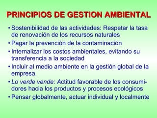 PRINCIPIOS DE GESTION AMBIENTAL Sostenibilidad de las actividades: Respetar la tasa de renovación de los recursos naturales Pagar la prevención de la contaminación  Internalizar los costos ambientales, evitando su transferencia a la sociedad Incluir al medio ambiente en la gestión global de la empresa. Lo verde vende: A ctitud favorable de los consumi-dores hacia los productos y procesos ecológicos Pensar globalmente, actuar individual y localmente 